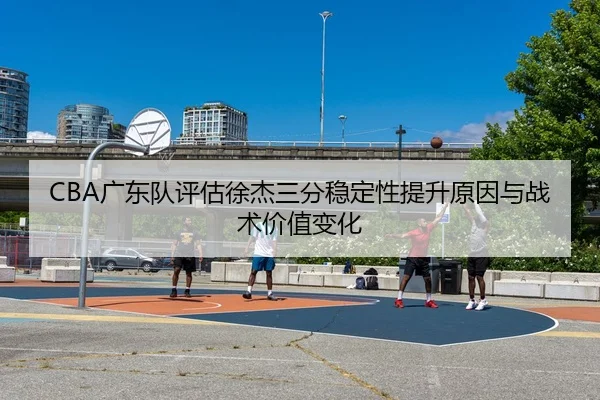CBA广东队评估徐杰三分稳定性提升原因与战术价值变化