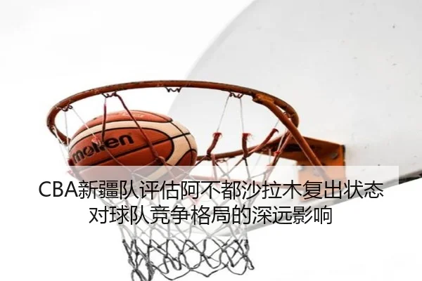 CBA新疆队评估阿不都沙拉木复出状态对球队竞争格局的深远影响