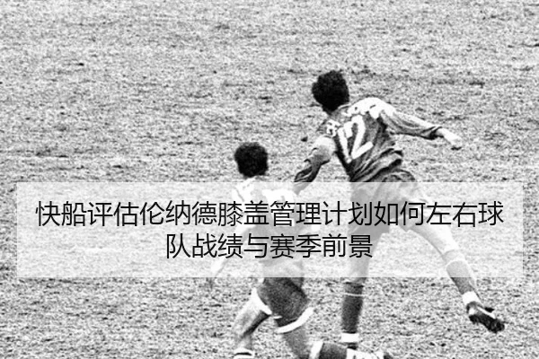 快船评估伦纳德膝盖管理计划如何左右球队战绩与赛季前景