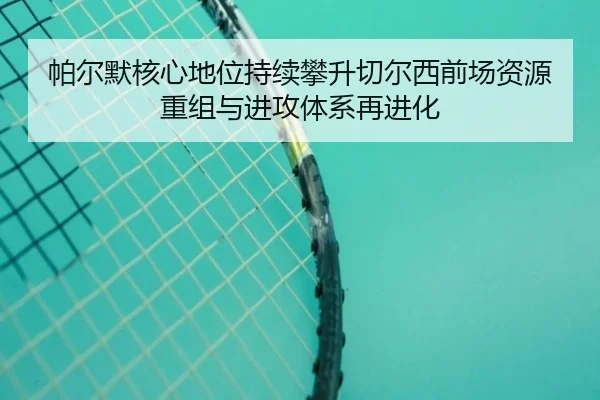 帕尔默核心地位持续攀升切尔西前场资源重组与进攻体系再进化