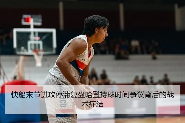 快船末节进攻停滞复盘哈登持球时间争议背后的战术症结